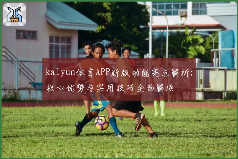 kaiyun体育APP新版功能亮点解析：核心优势与实用技巧全面解读