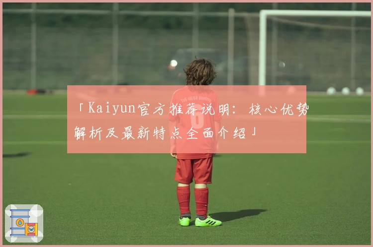 「Kaiyun官方推荐说明：核心优势解析及最新特点全面介绍」