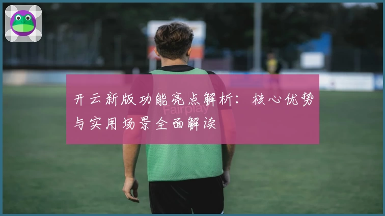 开云新版功能亮点解析：核心优势与实用场景全面解读